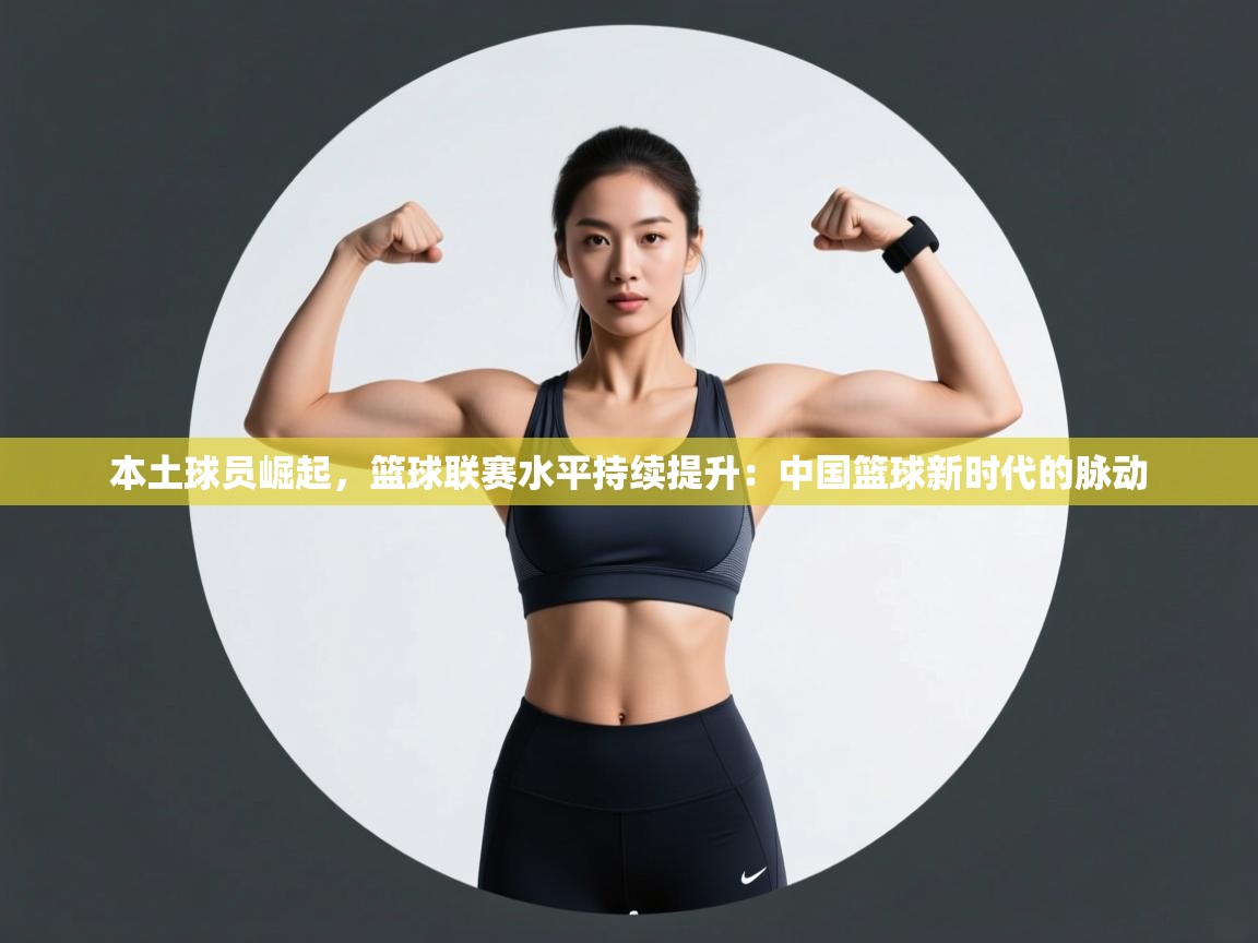 本土球员崛起，篮球联赛水平持续提升：中国篮球新时代的脉动  第1张