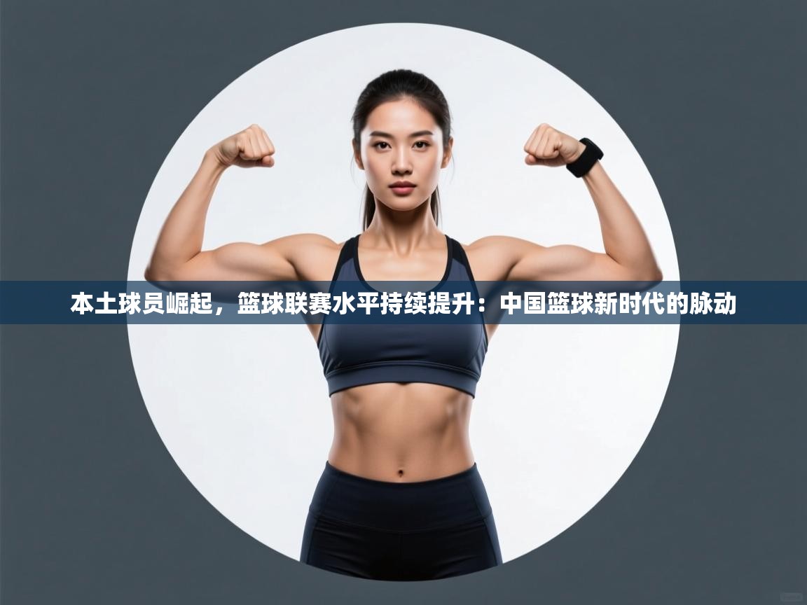 本土球员崛起，篮球联赛水平持续提升：中国篮球新时代的脉动  第2张