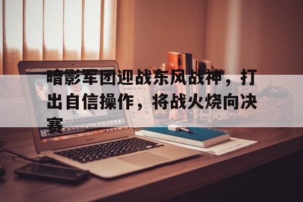 爱游戏网页版-暗影军团迎战东风战神，打出自信操作，将战火烧向决赛